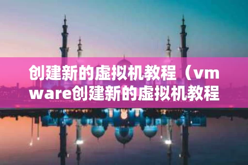创建新的虚拟机教程（vmware创建新的虚拟机教程）