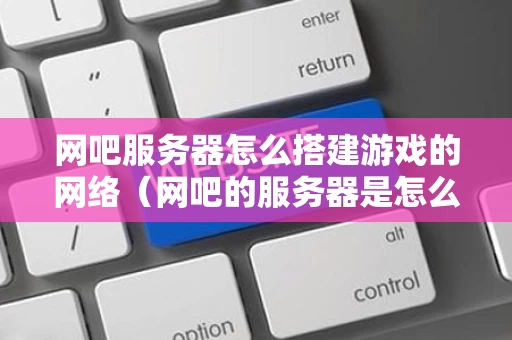网吧服务器怎么搭建游戏的网络（网吧的服务器是怎么和电脑连接的）