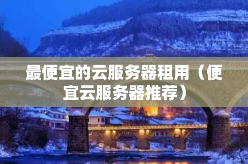 最便宜的云服务器租用（便宜云服务器推荐）