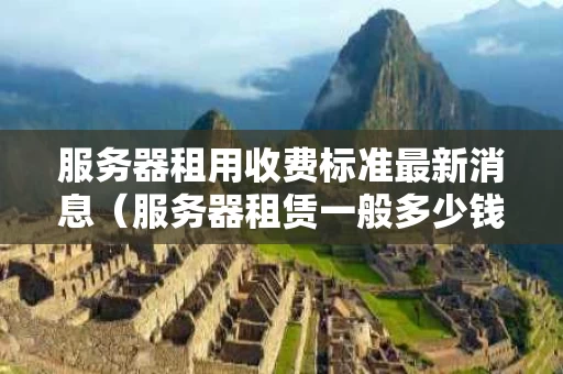 服务器租用收费标准最新消息（服务器租赁一般多少钱）