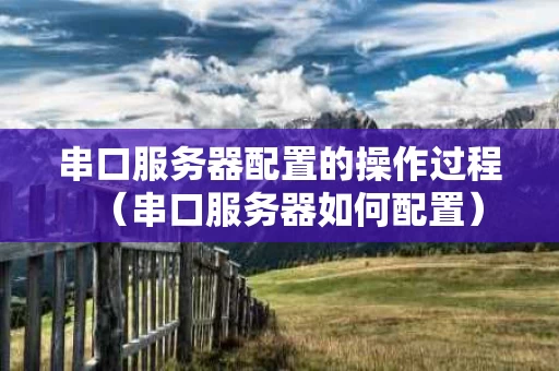 串口服务器配置的操作过程（串口服务器如何配置）
