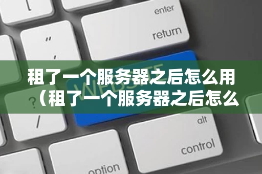 租了一个服务器之后怎么用（租了一个服务器之后怎么用手机）