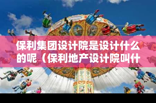 保利集团设计院是设计什么的呢（保利地产设计院叫什么名字）