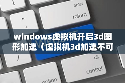 windows虚拟机开启3d图形加速（虚拟机3d加速不可用）