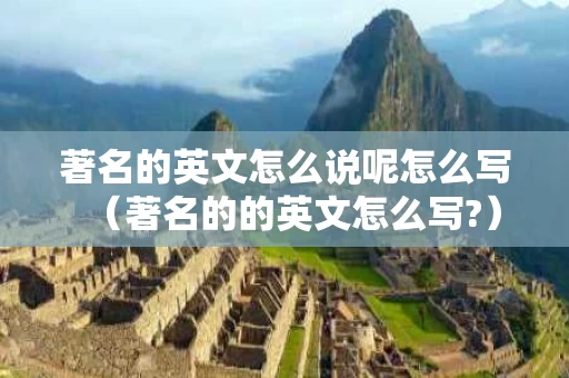 著名的英文怎么说呢怎么写（著名的的英文怎么写?）