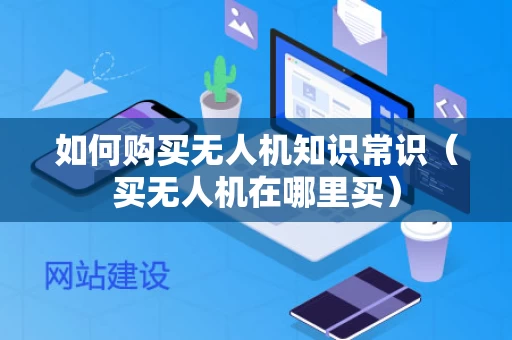 如何购买无人机知识常识（买无人机在哪里买）