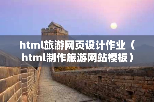 html旅游网页设计作业（html制作旅游网站模板）