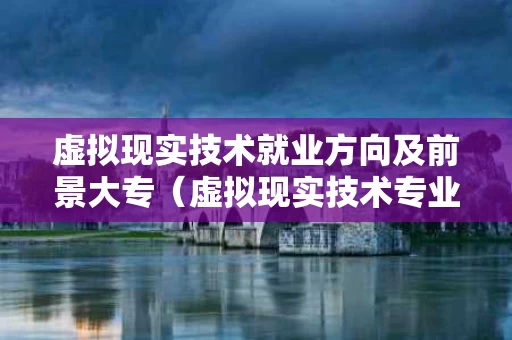 虚拟现实技术就业方向及前景大专（虚拟现实技术专业前景如何）