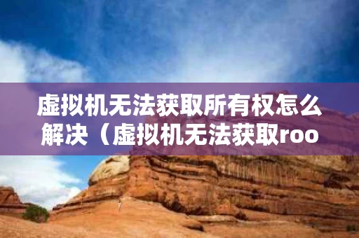 虚拟机无法获取所有权怎么解决（虚拟机无法获取root权限）