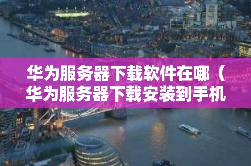 华为服务器下载软件在哪（华为服务器下载安装到手机）