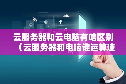 云服务器和云电脑有啥区别（云服务器和电脑谁运算速度快）