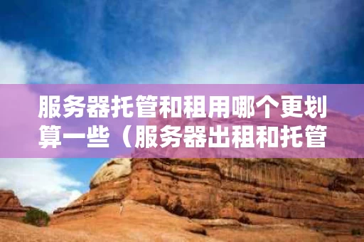 服务器托管和租用哪个更划算一些（服务器出租和托管）