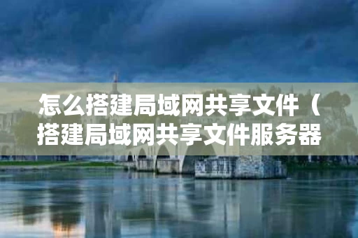 怎么搭建局域网共享文件（搭建局域网共享文件服务器）