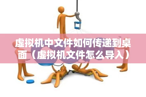 虚拟机中文件如何传递到桌面（虚拟机文件怎么导入）