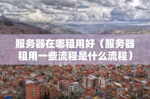 服务器在哪租用好（服务器租用一些流程是什么流程）