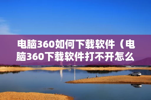 电脑360如何下载软件（电脑360下载软件打不开怎么回事）