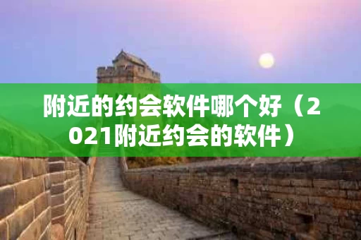 附近的约会软件哪个好（2021附近约会的软件）