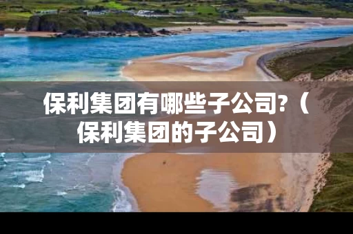 保利集团有哪些子公司?（保利集团的子公司）