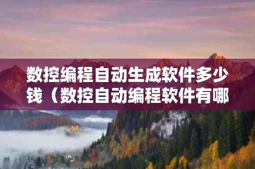 数控编程自动生成软件多少钱（数控自动编程软件有哪些）