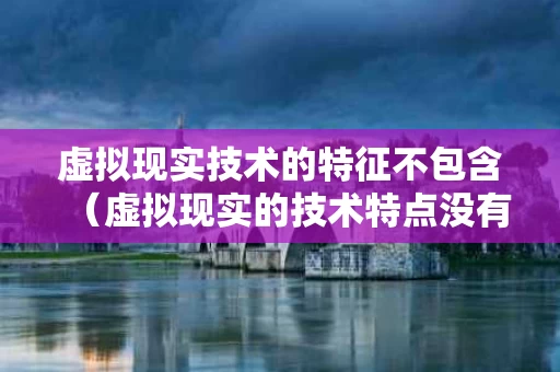 虚拟现实技术的特征不包含（虚拟现实的技术特点没有）