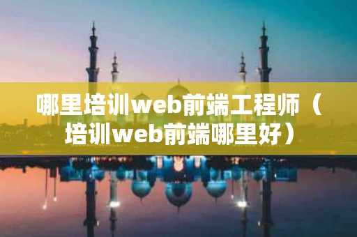 哪里培训web前端工程师（培训web前端哪里好）