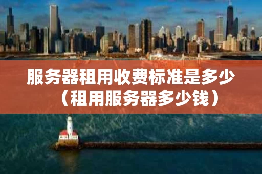 服务器租用收费标准是多少（租用服务器多少钱）