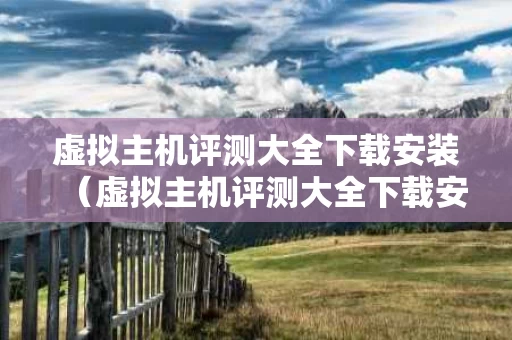 虚拟主机评测大全下载安装（虚拟主机评测大全下载安装苹果）