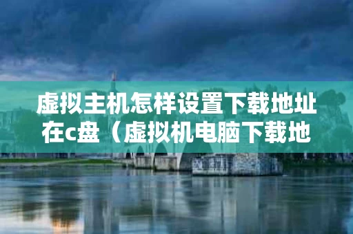 虚拟主机怎样设置下载地址在c盘（虚拟机电脑下载地址）