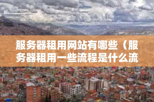 服务器租用网站有哪些（服务器租用一些流程是什么流程）