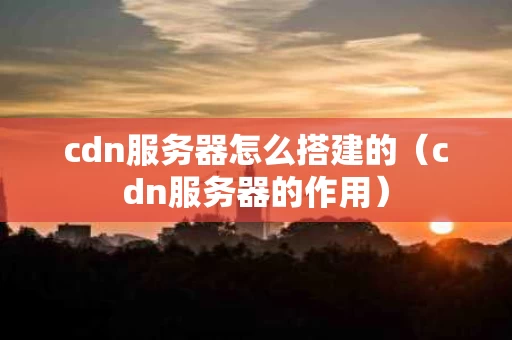 cdn服务器怎么搭建的（cdn服务器的作用）