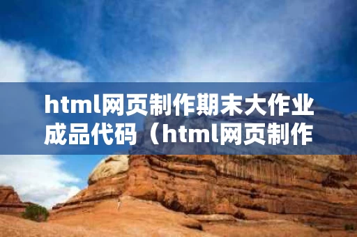 html网页制作期末大作业成品代码（html网页制作期末大作业报告）