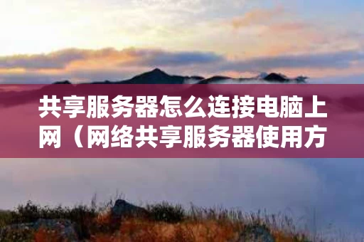 共享服务器怎么连接电脑上网（网络共享服务器使用方法）