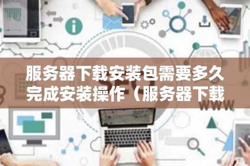 服务器下载安装包需要多久完成安装操作（服务器下载工具）
