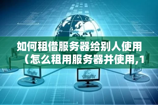 如何租借服务器给别人使用（怎么租用服务器并使用,1对1服务!）