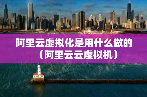 阿里云虚拟化是用什么做的（阿里云云虚拟机）