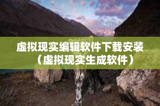 虚拟现实编辑软件下载安装（虚拟现实生成软件）