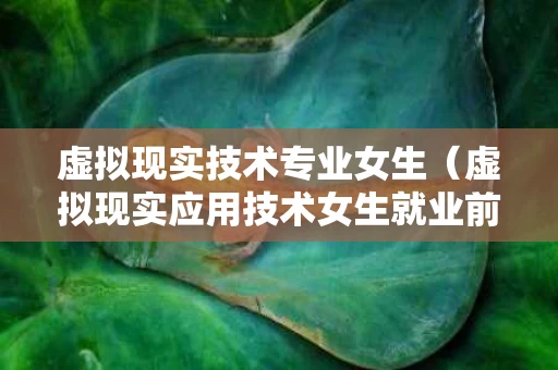 虚拟现实技术专业女生（虚拟现实应用技术女生就业前景）