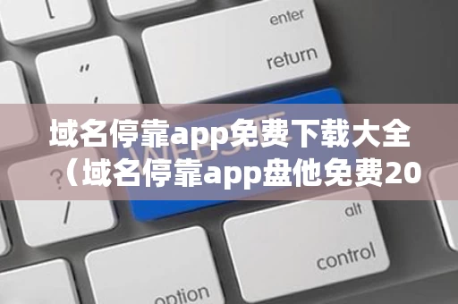 域名停靠app免费下载大全（域名停靠app盘他免费2023）