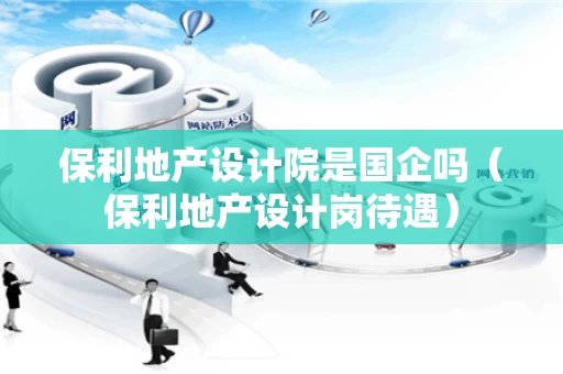 保利地产设计院是国企吗（保利地产设计岗待遇）