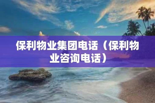 保利物业集团电话（保利物业咨询电话）