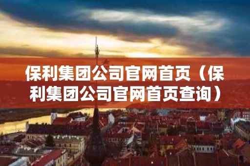 保利集团公司官网首页（保利集团公司官网首页查询）