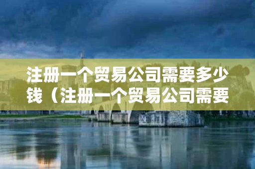 注册一个贸易公司需要多少钱（注册一个贸易公司需要多久）
