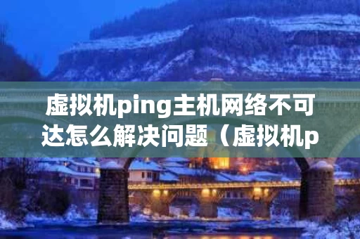 虚拟机ping主机网络不可达怎么解决问题（虚拟机ping主机失败）