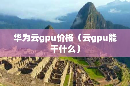 华为云gpu价格（云gpu能干什么）