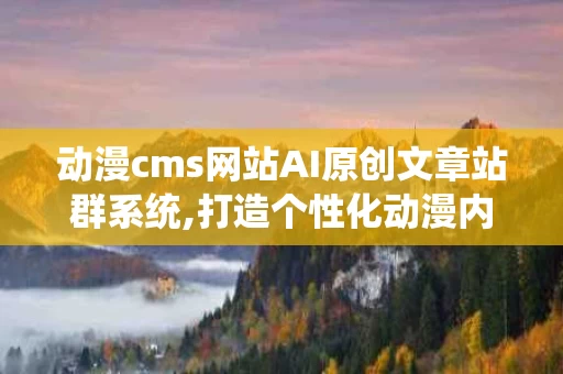 动漫cms网站AI原创文章站群系统,打造个性化动漫内容生态