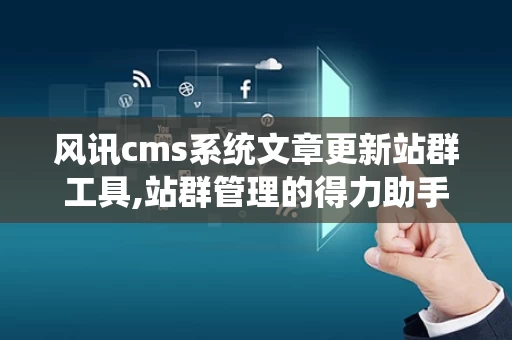 风讯cms系统文章更新站群工具,站群管理的得力助手