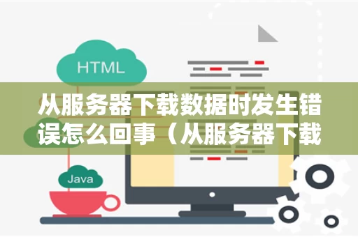 从服务器下载数据时发生错误怎么回事（从服务器下载数据时发生错误怎么回事啊）