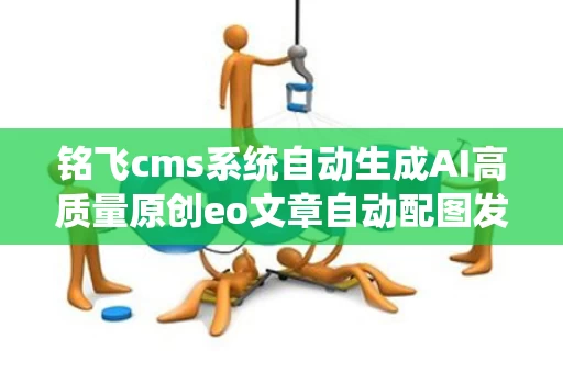 铭飞cms系统自动生成AI高质量原创eo文章自动配图发布软件