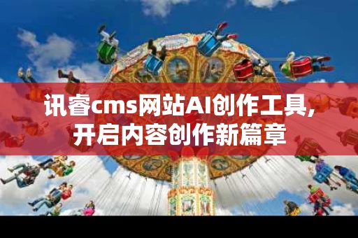 讯睿cms网站AI创作工具,开启内容创作新篇章