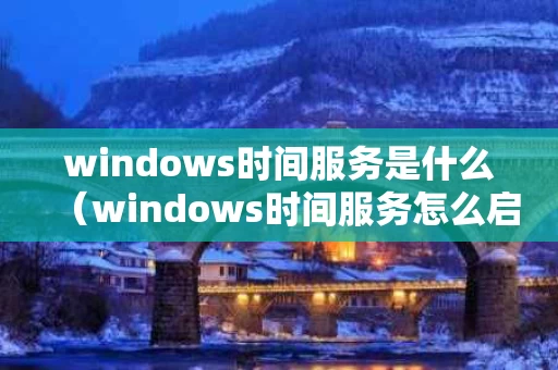 windows时间服务是什么（windows时间服务怎么启动）